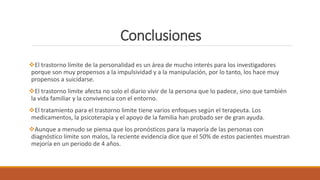 Conclusiones
El trastorno límite de la personalidad es un área de mucho interés para los investigadores
porque son muy propensos a la impulsividad y a la manipulación, por lo tanto, los hace muy
propensos a suicidarse.
El trastorno limite afecta no solo el diario vivir de la persona que lo padece, sino que también
la vida familiar y la convivencia con el entorno.
El tratamiento para el trastorno limite tiene varios enfoques según el terapeuta. Los
medicamentos, la psicoterapia y el apoyo de la familia han probado ser de gran ayuda.
Aunque a menudo se piensa que los pronósticos para la mayoría de las personas con
diagnóstico límite son malos, la reciente evidencia dice que el 50% de estos pacientes muestran
mejoría en un periodo de 4 años.
 