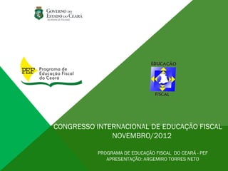 CONGRESSO INTERNACIONAL DE EDUCAÇÃO FISCAL
              NOVEMBRO/2012

           PROGRAMA DE EDUCAÇÃO FISCAL DO CEARÁ - PEF
              APRESENTAÇÃO: ARGEMIRO TORRES NETO
 