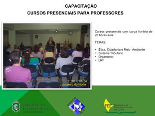 CAPACITAÇÃO
CURSOS PRESENCIAIS PARA PROFESSORES



                        Cursos presenciais com carga horária de
                        20 horas aula.

                        TEMAS:

                        •   Ética, Cidadania e Meio Ambiente
                        •   Sistema Tributário
                        •   Orçamento
                        •   LRF
 