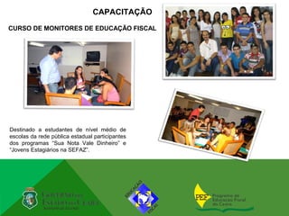 CAPACITAÇÃO
CURSO DE MONITORES DE EDUCAÇÃO FISCAL




Destinado a estudantes de nível médio de
escolas da rede pública estadual participantes
dos programas “Sua Nota Vale Dinheiro” e
“Jovens Estagiários na SEFAZ”.
 