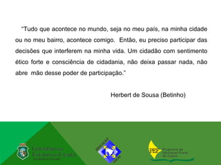“Tudo que acontece no mundo, seja no meu país, na minha cidade
ou no meu bairro, acontece comigo. Então, eu preciso participar das
decisões que interferem na minha vida. Um cidadão com sentimento
ético forte e consciência de cidadania, não deixa passar nada, não
abre mão desse poder de participação.”


                                 Herbert de Sousa (Betinho)
 