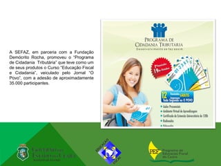 A SEFAZ, em parceria com a Fundação
Demócrito Rocha, promoveu o “Programa
de Cidadania Tributária” que teve como um
de seus produtos o Curso “Educação Fiscal
e Cidadania”, veiculado pelo Jornal “O
Povo”, com a adesão de aproximadamente
35.000 participantes.
 