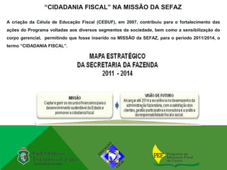 “CIDADANIA FISCAL” NA MISSÃO DA SEFAZ

A criação da Célula de Educação Fiscal (CEDUF), em 2007, contribuiu para o fortalecimento das
ações do Programa voltadas aos diversos segmentos da sociedade, bem como a sensibilização do
corpo gerencial, permitindo que fosse inserido na MISSÃO da SEFAZ, para o período 2011/2014, o
termo “CIDADANIA FISCAL”.
 