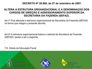 DECRETO Nº 28.900, de 27 de setembro de 2007.

ALTERA A ESTRUTURA ORGANIZACIONAL E A DENOMINAÇÃO DOS
   CARGOS DE DIREÇÃO E ASSESSORAMENTO SUPERIOR DA
             SECRETARIA DA FAZENDA (SEFAZ).
Art.1º Fica alterada a estrutura organizacional da Secretaria da Fazenda (SEFAZ)
na forma que integra o presente decreto.
.
.
.
Art.3º A estrutura organizacional básica e setorial da Secretaria da Fazenda
(SEFAZ) passa a ser a seguinte:
.
.
.
7.9. Célula de Educação Fiscal
 