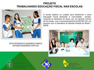 PROJETO
      TRABALHANDO EDUCAÇÃO FISCAL NAS ESCOLAS


                                A escola elabora um projeto para disseminar o tema
                                Educação Fiscal destinado à comunidade          escolar,
                                incluindo os familiares do aluno, por um período mínimo
                                de 03 meses, com o acompanhamento da SEFAZ–CE, em
                                parceria com a Secretaria da Receita Federal do Brasil –
                                SRFB.




EPG PATRONATO SAGRADA FAMÍLIA
   ANTÔNIO BEZERRA-FORT/CE
 