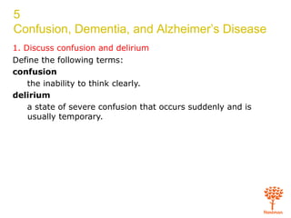5
Confusion, Dementia, and Alzheimer’s Disease
1. Discuss confusion and delirium
Define the following terms:
confusion
the inability to think clearly.
delirium
a state of severe confusion that occurs suddenly and is
usually temporary.
 