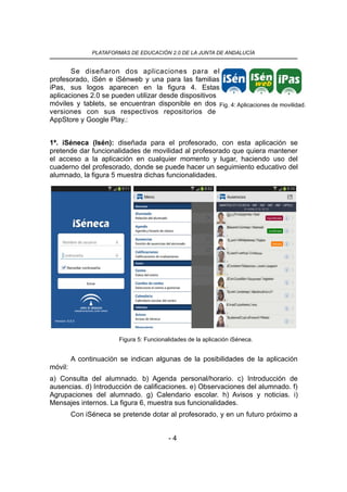 PLATAFORMAS DE EDUCACIÓN 2.0 DE LA JUNTA DE ANDALUCÍA
Se diseñaron dos aplicaciones para el
profesorado, iSén e iSénweb y una para las familias
iPas, sus logos aparecen en la figura 4. Estas
aplicaciones 2.0 se pueden utilizar desde dispositivos
móviles y tablets, se encuentran disponible en dos
versiones con sus respectivos repositorios de
AppStore y Google Play.:
1ª. iSéneca (Isén): diseñada para el profesorado, con esta aplicación se
pretende dar funcionalidades de movilidad al profesorado que quiera mantener
el acceso a la aplicación en cualquier momento y lugar, haciendo uso del
cuaderno del profesorado, donde se puede hacer un seguimiento educativo del
alumnado, la figura 5 muestra dichas funcionalidades.
A continuación se indican algunas de la posibilidades de la aplicación
móvil:
a) Consulta del alumnado. b) Agenda personal/horario. c) Introducción de
ausencias. d) Introducción de calificaciones. e) Observaciones del alumnado. f)
Agrupaciones del alumnado. g) Calendario escolar. h) Avisos y noticias. i)
Mensajes internos. La figura 6, muestra sus funcionalidades.
Con iSéneca se pretende dotar al profesorado, y en un futuro próximo a
- 4
Fig. 4: Aplicaciones de movilidad.
Figura 5: Funcionalidades de la aplicación iSéneca.
 