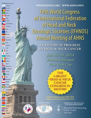 FifthWorld Congress
of International Federation
of Head and Neck
Oncologic Societies (IFHNOS)
Annual Meeting of AHNS
A CENTURY OF PROGRESS
IN HEAD & NECK CANCER
July 26–30, 2014
Marriott Marquis
New York City
WWW.IFHNOS.ORG WWW.AHNS.INFO
Organizer and sponsor Celebrating the 100th Anniversary
of the Head and Neck Program
Hosted by IFHNOS
THE
LARGEST
HEAD & NECK
CANCER
CONGRESS IN
HISTORY
New York
Congress Chairman: Jatin Shah, M.D.
Program Chairman: Bevan Yueh, M.D.
Netherlands
Peru
Norway
Poland
NewZealand
Philippines
Pakistan
Russia
Russia
SouthAfrica
SouthKorea
Thailand
Sweden
UK
Spain
Turkey
Taiwan
USA
Venezuela
Argentina
Canada
Belgium
Denmark
Australia
Chile
Brazil
Egypt
EU
Germany
Greece
Greece
Italy
India
Mexico
HongKong
Japan
Israel
Moldova
Nepal
Croatia
CzechRepublic
Indonesia
IFHNOS Member Nations
Ukraine
Kazakhstan
 