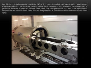 Dal 2012 montato in uno dei fuochi del TNG vi è il cacciatore di pianeti extrasolari, lo spettrografo
HARPS-N (High Accura...