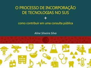 O PROCESSO DE INCORPORAÇÃO
DE TECNOLOGIAS NO SUS
+
como contribuir em uma consulta pública
Aline Silveira Silva
 