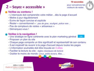 2   – Soyez « accessible »  10 secondes pour convaincre les visiteurs de rester. Veillez au contenu ! L’internaute doit comprendre votre métier…dès la page d’accueil Mettre à jour régulièrement Ecrire de façon concise et  explicite Rester « conventionnel » :  pas de gras, souligné, police rare… Pas de compteurs de visites « artisanaux » Démarquez-vous ! Veillez à la navigation ! Une stratégie en ligne cohérente avec le plan marketing général  Proposer un plan du site Chaque page comporte un titre significatif et représentatif de son contenu Il est impératif de revenir à la page d'accueil depuis toutes les pages L'information souhaitée doit être trouvée en  3 clics  Faciliter la lecture du site  :  règles classiques de lecture Oublier le moins de monde : Linux, petits écrans, Mac,… clic 