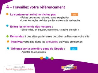 4  – Travaillez votre référencement  Le contenu est roi et ne trichez pas  : - Faites des textes naturels, sans exagération - Lisez les règles définies par les moteurs de recherche Evitez les ennemis des moteurs : - Sites vides, en travaux, obsolètes, « sapins de noël » Demandez  à des sites partenaires de créer un lien vers votre site Inscrivez  votre site dans les  annuaires  qui vous concernent clic Grimpez sur la première page de Google : -  Acheter des mots clés clic 