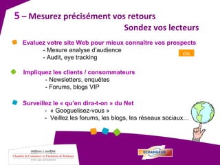 5  – Mesurez précisément vos retours  Sondez vos lecteurs  Surveillez le « qu’en dira-t-on » du Net -  « Googuelisez-vous » -  Veillez les forums, les blogs, les réseaux sociaux… Impliquez les clients / consommateurs - Newsletters, enquêtes - Forums, blogs VIP Evaluez votre site Web pour mieux connaître vos prospects - Mesure analyse d’audience - Audit, eye tracking clic 