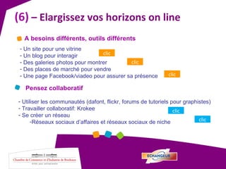 (6)  – Elargissez vos horizons on line Un site pour une vitrine Un blog pour interagir Des galeries photos pour montrer Des places de marché pour vendre Une page Facebook/viadeo pour assurer sa présence A besoins différents, outils différents clic clic clic Pensez collaboratif Utiliser les communautés (dafont, flickr, forums de tutoriels pour graphistes) Travailler collaboratif: Krokee Se créer un réseau Réseaux sociaux d’affaires et réseaux sociaux de niche clic clic 