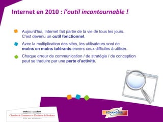 Internet en 2010 :  l’outil incontournable ! Aujourd'hui, Internet fait partie de la vie de tous les jours.  C'est devenu un  outil fonctionnel . Avec la multiplication des sites, les utilisateurs sont de  moins en moins tolérants  envers ceux difficiles à utiliser.  Chaque erreur de communication / de stratégie / de conception peut se traduire par une  perte d'activité . 