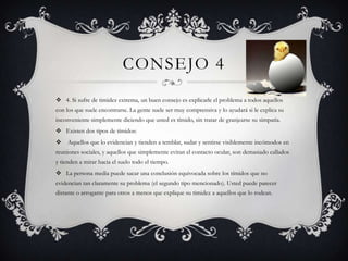 Consejo 44. Si sufre de timidez extrema, un buen consejo es explicarle el problema a todos aquellos con los que suele encontrarse. La gente suele ser muy comprensiva y lo ayudará si le explica su  inconveniente simplemente diciendo que usted es tímido, sin tratar de granjearse su simpatía. Existen dos tipos de tímidos:  Aquellos que lo evidencian y tienden a temblar, sudar y sentirse visiblemente incómodos en reuniones sociales, y aquellos que simplemente evitan el contacto ocular, son demasiado callados y tienden a mirar hacia el suelo todo el tiempo. La persona media puede sacar una conclusión equivocada sobre los tímidos que no evidencian tan claramente su problema (el segundo tipo mencionado). Usted puede parecer distante o arrogante para otros a menos que explique su timidez a aquellos que lo rodean. 