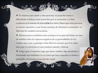El esfuerzo para asistir a otras personas en pequeñas tareas o dificultades cotidianas hará maravi.llaspor su autoestima y le dará confianza en la manera de interactuar con otros. Hacer que otras personas se sientan especiales es una forma excelente de disminuir su ansiedad y su dificultad de entablar conversación. Mientras pone en práctica estos consejos, no se pase del límite: no trate de cambiar todos los aspectos negativos de su personalidad a la vez. Cójalos uno a uno y practique sobre ellos los consejos que le he dado hasta que se conviertan en una conducta natural y habitual.Luego, pase al siguiente rasgo que desee cambiar. Siga abordando y dominando una habilidad a la vez hasta que haya superado su timidez y aprendido a funcionar en un entorno social.