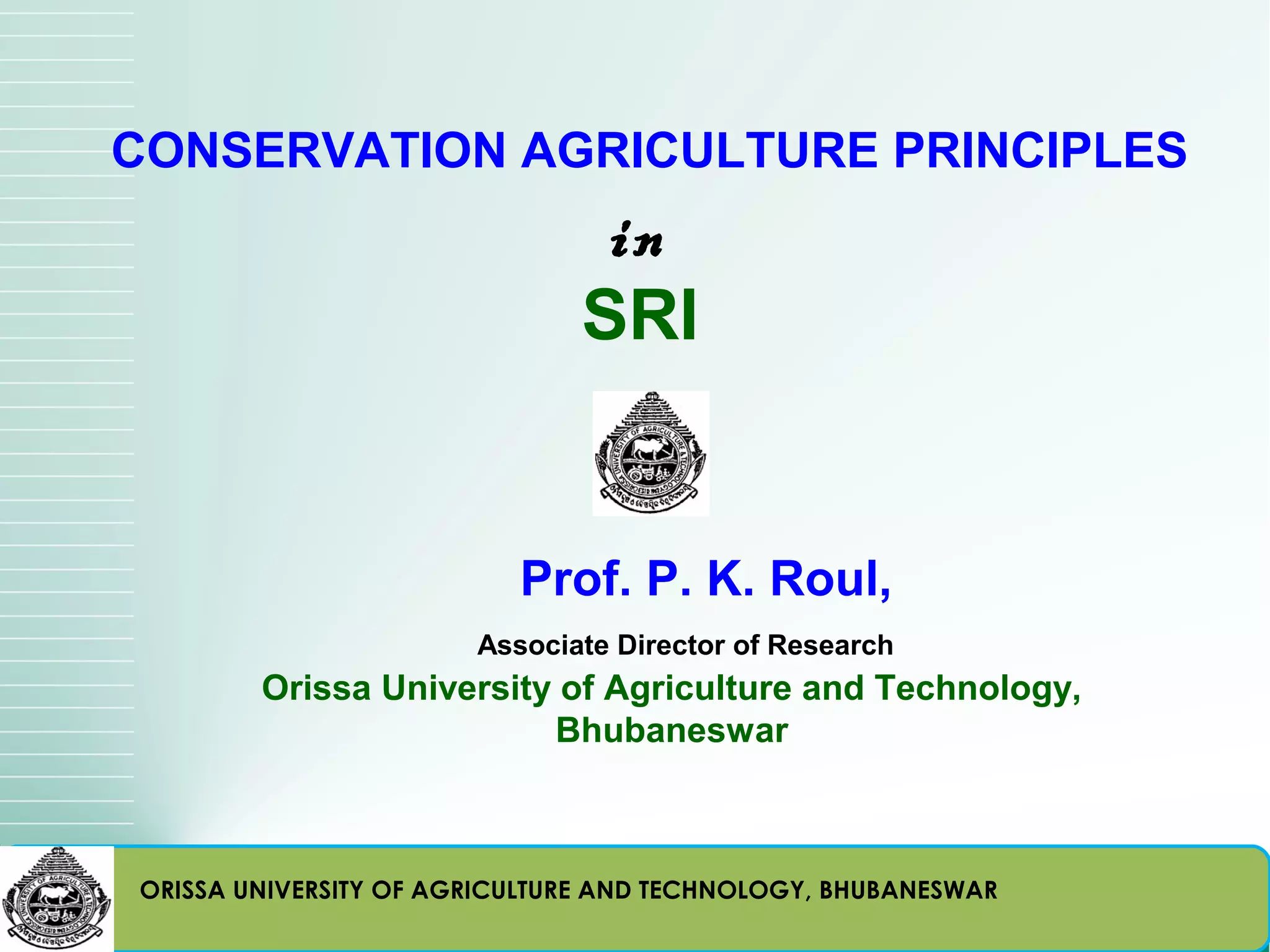 CONSERVATION AGRICULTURE PRINCIPLES
                               in
                              SRI


                          Prof. P. K. Roul,
                       Associate Director of Research
        Orissa University of Agriculture and Technology,
                         Bhubaneswar



ORISSA UNIVERSITY OF AGRICULTURE AND TECHNOLOGY, BHUBANESWAR
 
