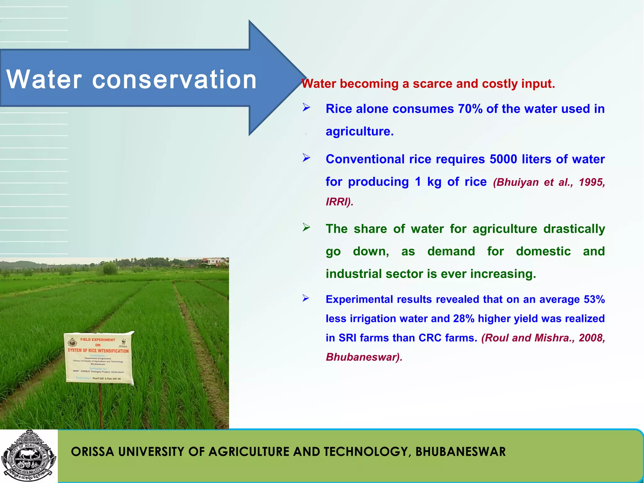 Water conservation                 Water becoming a scarce and costly input.
                                      Rice alone consumes 70% of the water used in
                                       agriculture.

                                      Conventional rice requires 5000 liters of water
                                       for producing 1 kg of rice (Bhuiyan et al., 1995,
                                       IRRI).

                                      The share of water for agriculture drastically
                                       go down, as demand for domestic and
                                       industrial sector is ever increasing.
                                      Experimental results revealed that on an average 53%
                                       less irrigation water and 28% higher yield was realized
                                       in SRI farms than CRC farms. (Roul and Mishra., 2008,
                                       Bhubaneswar).




    ORISSA UNIVERSITY OF AGRICULTURE AND TECHNOLOGY, BHUBANESWAR
 