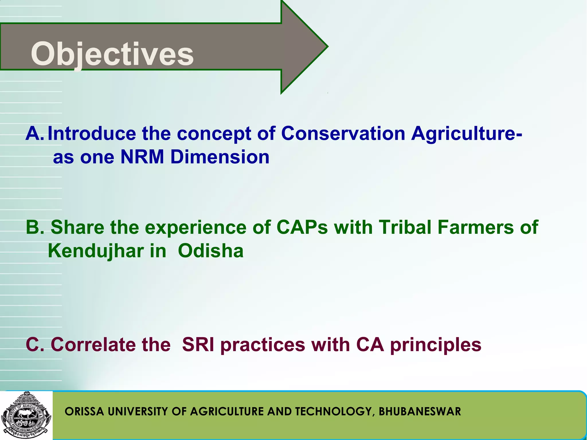 Objectives

A. Introduce the concept of Conservation Agriculture-
    as one NRM Dimension


B. Share the experience of CAPs with Tribal Farmers of
  Kendujhar in Odisha



C. Correlate the SRI practices with CA principles


    ORISSA UNIVERSITY OF AGRICULTURE AND TECHNOLOGY, BHUBANESWAR
 