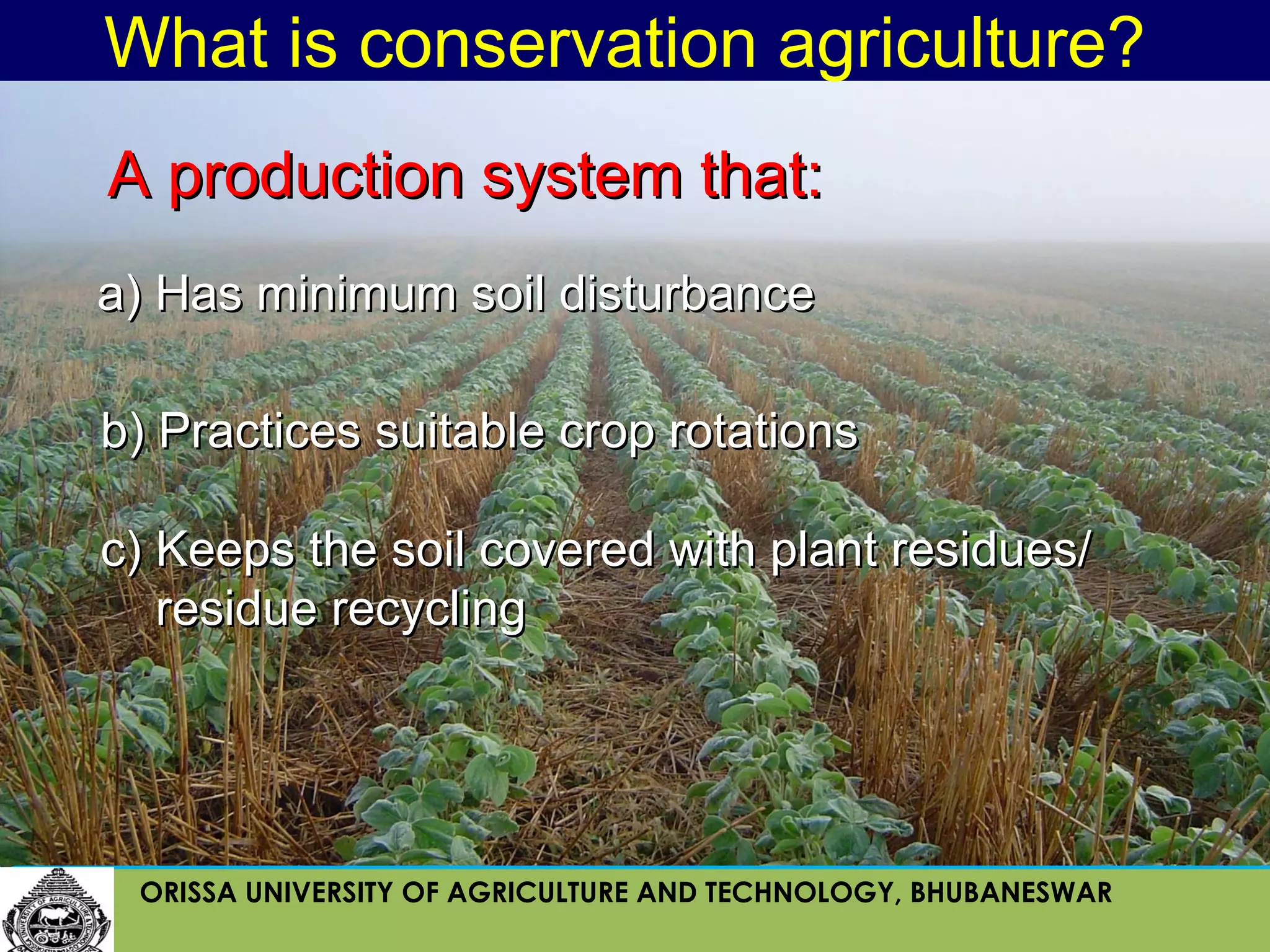 What is conservation agriculture?
A production system that:
a) Has minimum soil disturbance

b) Practices suitable crop rotations

c) Keeps the soil covered with plant residues/
   residue recycling




 ORISSA UNIVERSITY OF AGRICULTURE AND TECHNOLOGY, BHUBANESWAR
 