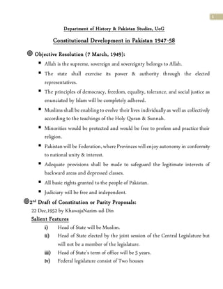 1
Department of History & Pakistan Studies, UoG
Constitutional Development in Pakistan 1947-58
 Objective Resolution (7 March, 1949):
 Allah is the supreme, sovereign and sovereignty belongs to Allah.
 The state shall exercise its power & authority through the elected
representatives.
 The principles of democracy, freedom, equality, tolerance, and social justice as
enunciated by Islam will be completely adhered.
 Muslimsshall beenablingto evolve their lives individuallyas well as collectively
according to the teachings of the Holy Quran & Sunnah.
 Minorities would be protected and would be free to profess and practice their
religion.
 Pakistanwill be Federation,whereProvinces will enjoy autonomy in conformity
to national unity & interest.
 Adequate provisions shall be made to safeguard the legitimate interests of
backward areas and depressed classes.
 All basic rights granted to the people of Pakistan.
 Judiciary will be free and independent.
2nd Draft of Constitution or Parity Proposals:
22 Dec,1952 by KhawajaNazim-ud-Din
Salient Features
i) Head of State will be Muslim.
ii) Head of State elected by the joint session of the Central Legislature but
will not be a member of the legislature.
iii) Head of State’s term of office will be 5 years.
iv) Federal legislature consist of Two houses
 