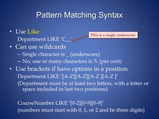 Pattern Matching Syntax
• Use Like
Department LIKE ‘C__’
• Can use wildcards
– Single character is _ (underscore)
– No, one or many characters is % (per cent)
• Use brackets if have options in a position
Department LIKE ‘[A-Z][A-Z][A-Z ][A-Z ]’
(Department must be at least two letters, with a letter or
space included in last two positions)
CourseNumber LIKE ‘[0-2][0-9][0-9]’
(numbers must start with 0, 1, or 2 and be three digits)
This is a single underscore
 
