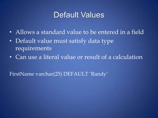 Default Values
• Allows a standard value to be entered in a field
• Default value must satisfy data type
requirements
• Can use a literal value or result of a calculation
FirstName varchar(25) DEFAULT ‘Randy’
 