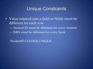 Unique Constraints
• Value entered into a field or fields must be
different for each row
– Student ID must be different for every student
– ISBN must be different for every book
StudentID CHAR(9) UNIQUE
 