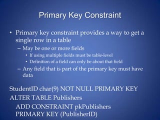 Primary Key Constraint
• Primary key constraint provides a way to get a
single row in a table
– May be one or more fields
• If using multiple fields must be table-level
• Definition of a field can only be about that field
– Any field that is part of the primary key must have
data
StudentID char(9) NOT NULL PRIMARY KEY
ALTER TABLE Publishers
ADD CONSTRAINT pkPublishers
PRIMARY KEY (PublisherID)
 