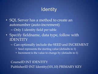 Identity
• SQL Server has a method to create an
autonumber (auto-increment)
– Only 1 identity field per table
• Specify fieldname, data type, follow with
IDENTITY
– Can optionally include the SEED and INCREMENT
• Seed represents the starting value (defaults to 1)
• Increment is the value to change by (defaults to 1)
CourseID INT IDENTITY
PublisherID INT Identity(101,10) PRIMARY KEY
 