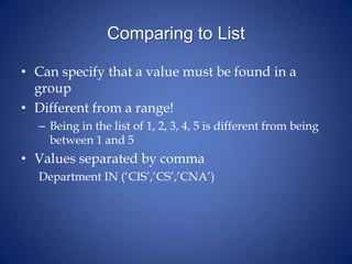 Comparing to List
• Can specify that a value must be found in a
group
• Different from a range!
– Being in the list of 1, 2, 3, 4, 5 is different from being
between 1 and 5
• Values separated by comma
Department IN (‘CIS’,’CS’,’CNA’)
 