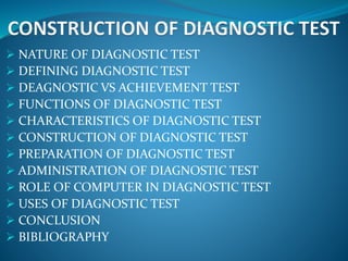  NATURE OF DIAGNOSTIC TEST
 DEFINING DIAGNOSTIC TEST
 DEAGNOSTIC VS ACHIEVEMENT TEST
 FUNCTIONS OF DIAGNOSTIC TEST
 CHARACTERISTICS OF DIAGNOSTIC TEST
 CONSTRUCTION OF DIAGNOSTIC TEST
 PREPARATION OF DIAGNOSTIC TEST
 ADMINISTRATION OF DIAGNOSTIC TEST
 ROLE OF COMPUTER IN DIAGNOSTIC TEST
 USES OF DIAGNOSTIC TEST
 CONCLUSION
 BIBLIOGRAPHY
 