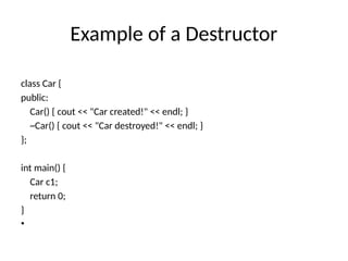 Example of a Destructor
class Car {
public:
Car() { cout << "Car created!" << endl; }
~Car() { cout << "Car destroyed!" << endl; }
};
int main() {
Car c1;
return 0;
}
•
 