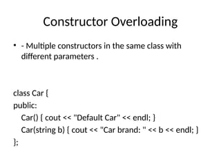 Constructor Overloading
• - Multiple constructors in the same class with
different parameters .
class Car {
public:
Car() { cout << "Default Car" << endl; }
Car(string b) { cout << "Car brand: " << b << endl; }
};
 