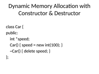 Dynamic Memory Allocation with
Constructor & Destructor
class Car {
public:
int *speed;
Car() { speed = new int(100); }
~Car() { delete speed; }
};
 