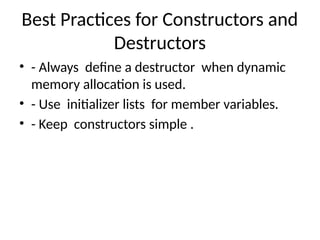 Best Practices for Constructors and
Destructors
• - Always define a destructor when dynamic
memory allocation is used.
• - Use initializer lists for member variables.
• - Keep constructors simple .
 