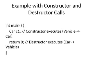 Example with Constructor and
Destructor Calls
int main() {
Car c1; // Constructor executes (Vehicle ->
Car)
return 0; // Destructor executes (Car ->
Vehicle)
}
 