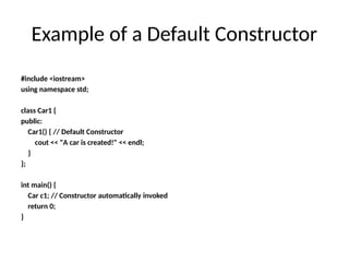 Example of a Default Constructor
#include <iostream>
using namespace std;
class Car1 {
public:
Car1() { // Default Constructor
cout << "A car is created!" << endl;
}
};
int main() {
Car c1; // Constructor automatically invoked
return 0;
}
 