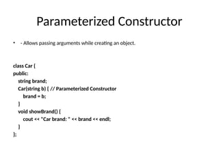 Parameterized Constructor
• - Allows passing arguments while creating an object.
class Car {
public:
string brand;
Car(string b) { // Parameterized Constructor
brand = b;
}
void showBrand() {
cout << "Car brand: " << brand << endl;
}
};
 