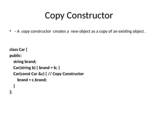 Copy Constructor
• - A copy constructor creates a new object as a copy of an existing object .
class Car {
public:
string brand;
Car(string b) { brand = b; }
Car(const Car &c) { // Copy Constructor
brand = c.brand;
}
};
 