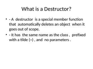 What is a Destructor?
• - A destructor is a special member function
that automatically deletes an object when it
goes out of scope.
• - It has the same name as the class , prefixed
with a tilde (~) , and no parameters .
 