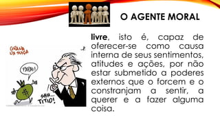 O AGENTE MORAL
livre, isto é, capaz de
oferecer-se como causa
interna de seus sentimentos,
atitudes e ações, por não
estar submetido a poderes
externos que o forcem e o
constranjam a sentir, a
querer e a fazer alguma
coisa.
 
