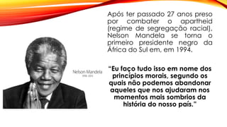 Após ter passado 27 anos preso
por combater o apartheid
(regime de segregação racial),
Nelson Mandela se torna o
primeiro presidente negro da
África do Sul em, em 1994.
“Eu faço tudo isso em nome dos
princípios morais, segundo os
quais não podemos abandonar
aqueles que nos ajudaram nos
momentos mais sombrios da
história do nosso país.”
 