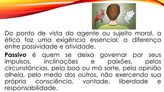 Do ponto de vista do agente ou sujeito moral, a
ética faz uma exigência essencial: a diferença
entre passividade e atividade.
Passivo é quem se deixa governar por seus
impulsos, inclinações e paixões, pelas
circunstâncias, pela boa ou má sorte, pela opinião
alheia, pelo medo dos outros, não exercendo sua
própria consciência, vontade, liberdade e
responsabilidade.
 