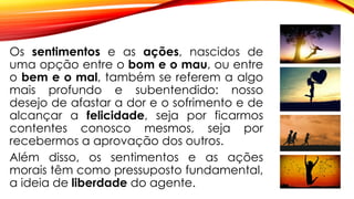 Os sentimentos e as ações, nascidos de
uma opção entre o bom e o mau, ou entre
o bem e o mal, também se referem a algo
mais profundo e subentendido: nosso
desejo de afastar a dor e o sofrimento e de
alcançar a felicidade, seja por ficarmos
contentes conosco mesmos, seja por
recebermos a aprovação dos outros.
Além disso, os sentimentos e as ações
morais têm como pressuposto fundamental,
a ideia de liberdade do agente.
 