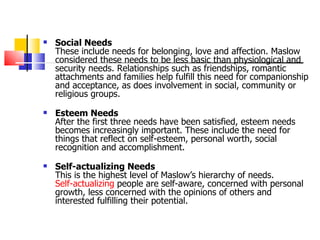 Social Needs These include needs for belonging, love and affection. Maslow considered these needs to be less basic than physiological and security needs. Relationships such as friendships, romantic attachments and families help fulfill this need for companionship and acceptance, as does involvement in social, community or religious groups.  Esteem Needs After the first three needs have been satisfied, esteem needs becomes increasingly important. These include the need for things that reflect on self-esteem, personal worth, social recognition and accomplishment. Self-actualizing Needs This is the highest level of Maslow’s hierarchy of needs.  Self-actualizing  people are self-aware, concerned with personal growth, less concerned with the opinions of others and interested fulfilling their potential.  