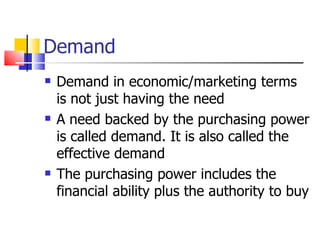 Demand Demand in economic/marketing terms is not just having the need A need backed by the purchasing power is called demand. It is also called the effective demand The purchasing power includes the financial ability plus the authority to buy 