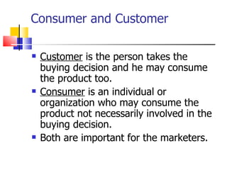 Consumer and Customer Customer  is the person takes the buying decision and he may consume the product too. Consumer  is an individual or organization who may consume the product not necessarily involved in the buying decision. Both are important for the marketers. 