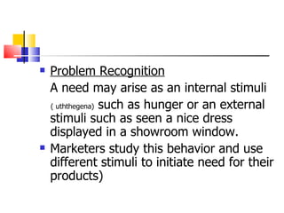 Problem Recognition A need may arise as an internal stimuli  ( uththegena)  such as hunger or an external stimuli such as seen a nice dress displayed in a showroom window. Marketers study this behavior and use different stimuli to initiate need for their products) 